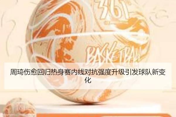 周琦伤愈回归热身赛内线对抗强度升级引发球队新变化（MKSPORTS MKSports）